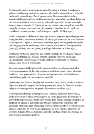 Os lábios são usados ara manipular a comida na boca, a língua é usada para
guiar a comida entre os dentes e os dentes são usados para mastigar o alimento,
quebrando em partículas. Este é o processo da digestão mecânica. A face
superior da língua contém a papillae, que contém as papilas gustativas. Estas são
estruturas do sistema nervoso que permite o cão a perceber os sabores azedo,
amargo, doce e salgado. Os dentes podem ser usados para esmigalhar a comida
em pedaços menores mecanicamente, mas cães normalmente só engolem a
comida em pedaços grandes o suficiente para engolir. (Collins, 1994)

O bolo alimentar vai da boca até a faringe, atrás da garganta. Quando engolindo,
a epiglote fecha, prevenindo a comida de entrar por uma saída de ar ao invés do
trato digestivo. Depois, a comida vai ao esôfago, que é um longo tubo muscular
indo da garganta até o estômago. Nós podemos nos referir ao esôfago cervical
(pescoço), esôfago toráxico (peito), e esôfago abdominal. (Collins, 1994)

O esfíncter cardíaco é o músculo que separa o esôfago do estômago e regula o
acesso ao estômago. Ele relaxa e permite a comida entrar no estômago e
imediatamente comprime, prevenindo o refluxo. O estômago é a próxima
parada, onde o bolo é processado.

Enzimas, muco, e ácido hidroclórico são secretados no estômago onde eles
começam o processo da digestão química e, mais importante, matar algumas
bactérias, vírus, protozoários e fungos e outros organismo patogêncios em
potencial que podem ter entrado com a comida.

O estômago tem diversas funções: ele atua como reservatório, adiciona enzimas
digestivas à comida e regula a válvula que controla a taxa do fluxo no intestino
delgado. O estômago inicia a digestão de proteínas. (Collins, 1994)

A secreção do estômago contém proteases (enzimas digestivas de proteína),
ácido hidroclórico e muco. Pepsinógenos e a forma precursora da pepsina e é
convertida na presença de ácido hidroclórico. Esta enzima começa a hidrólise da
proteína em unidades polipeptídicas. O ácido hidroclórico mantêm o pH
adequado para que a ação enzimática ocorra e sutilmente altere a composição da
gordura ingerida e da proteína na preparação de mais enzimas digestivas no
intestino delgado. O muco lubrifica a comida e protege o forro do estômago de
suas próprias enzimas digestivas.
 