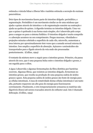 estimula a visícula bilear a liberar bile e também estimula a secreção de enzimas
pancreáticas.

Dois tipos de movimentos fazem parte do intestino delgado: peristáltico, e
segmentação. Peristáltico é um movimento similar ao de uma minhoca que
ajuda o quimo através do intestino e o de segmentação consiste na contração e
ajuda na quebra do quimo. A digestão termina no intestino delgado. Uma vez
que o quimo é quebrado à sua forma mais simples, ele é absorvido pelo corpo
para o sangue ou para o sistema linfático. O intestino delgado é muito comprido
e a absorção acontece no seu comprimento. Pregas mucosas, vilosidades e
projeções minutas cobrindo a superfície de cada vilo, microvilo, aumentam a
área interna por aproximadamente 600 vezes que a camada serosal externa do
intestino. Isso amplia a superfície de absorção. Açúcares e aminoácidos são
transportados para o fígado através da veia onde são processadas
posteriormente. (Collins, 1994)

O restante da mistura move a seguir para o intestino grosso. Primeiro, ela passa
através do ceco, que é uma pequena bolsa entre o intestino delgado e grosso, e
em seguida para o cólon.

A água é absorvida e algumas fermentações da fibra dietética por bactérias
ocorrem. Algumas fibras, que resistem ao intestino delgado, fermentam no
intestino grosso, que resulta na produção de uma pequena cadeia de ácidos
graxos e gases. Esta pequena cadeia de ácidos graxos são fonte de energia para
as células intestinais. A taxa de rotatividade destas células intestinais é um tanto
alta, portanto requerem um alto grau de energia para funcionarem
corretamente. Finalmente, o reto temporariamente armazena os matérias não
digeríveis (fezes) até serem evacuados através do esfíncter anal. Isto é chamado
defecação. (Collins, 1994)
 