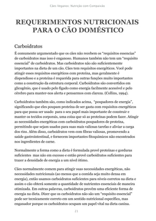 REQUERIMENTOS NUTRICIONAIS
   PARA O CÃO DOMÉSTICO

Carboidratos
É comumente argumentado que os cães não recebem os “requisitos essencias”
de carboidratos mas isso é enganoso. Humanos também não tem um “requisito
essencial” de carboidratos. Mas carboidratos não são suficientemente
importantes na dieta de um cão. Cães tem requisitos energéticos. Você pode
atingir esses requisitos energéticos com proteína, mas geralmente é
dispendioso e a proteína é requerida para outras funções muito importantes
como a construção da estrutura corporal. Carboidratos são convertidos em
glicogênio, que é usado pelo fígado como energia facilmente acessível e pelo
cérebro para manter-nos alerta e pensarmos com clareza. (Collins, 1994).

Carboidratos também são, como indicados acima, “poupadores de energia”,
significando que eles poupam proteína de ser gasta com requisitos energéticos
para que possa ser usado para o seu papel mais importante de construir e
manter os tecidos corporais, uma coisa que só as proteínas podem fazer. Atingir
as necessidades energéticas com carboidratos poupadores de proteína,
permitindo que sejam usados para suas mais valiosas tarefas e aliviar a carga
dos rins. Além disso, carboidratos vem com fibras valiosas, promovendo a
saúde gastrointestinal, e fornecem importantes fitoquímicos não encontrados
nos ingredientes de carne.

Normalmente a forma como a dieta é formulada provê proteínas e gorduras
suficientes mas não em excesso e então provê carboidratos suficientes para
trazer a densidade de energia a um nível ótimo.

Cães normalmente comem para atingir suas necessidades energéticas, não
necessidades nutricionais (ao menos que a comida seja muito densa em
energia), então usamos carboidratos suficientes para níveis corretos na dieta e
assim o cão obterá somente a quantidade de nutrientes essenciais de maneira
otimizada. Em outras palavras, carboidratos provêm uma eficiente forma de
energia na dieta. Dizer que os carboidratos não são um “requisito essencial”
pode ser tecnicamente correto em um sentido nutricional específico, mas
enganador porque os carboidratos ocupam um papel vital na dieta canina.
 