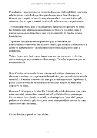 Fenilalanina: Importante para a produção de enzima chaleceptokinin e portanto
relacionada ao controle de apetite e pressão sanguínea. Contribue para a
tirosina, que compete na barreira sanguínea cerebral com a serotonina pelo
acesso ao cérebro e portanto está relacionado ao humor e ao comportamento.

Treonina: Importante para o balanceamento apropriado de proteína no corpo.
Ela funciona com a fenilalanina na elevação do humor e está relacionada à
pigmentação da pele. Importante para o funcionamento do fígado e sistema
imunológico.

Triptofano: Importante como o precursor para a serotonina, um
neurotransmissor envolvido em manter o humor, que promove o relaxamento, a
calma e o contentamento. Importante no ciclo de sono juntamente com a
melatonina.

Valina: Importante, junto com a isoleucina e leucina, em manter o nível do
açúcar do sangue, reparação de tecidos e energia. Também importante para as
funções mentais.



Nota: Cisteína e tirosina são únicos entre os aminoácidos não-essenciais. A
cisteína é sintetizada no corpo através da metionina, portanto não é considerada
essencial. A Vitamina B é necessária para que essa síntese ocorra. O problema é,
para a síntese necessária pelo corpo são necessários até 50% da metionina
disponível no corpo.

O mesmo é válido para a tirosina. Ela é sintetizada pela fenilalanina, e portanto
não é essencial, mas também necessita de até 50% da fenilalanina no corpo.
Portanto essas duas não são no sentido estrito da palavra “essencial” porque
podem ser sintetizadas pelo corpo, mas usam uma quantidade enorme de outro
aminoácidos em sua síntese.



Eu vou discutir as proteínas mais abaixo.
 