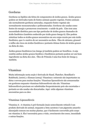Gorduras
Gorduras ou lipídios são feitos de componentes de ácidos graxos. Ácidos graxos
podem ser derivados tanto de fontes animais quanto vegetais. Fontes animais
são normalmente gorduras saturadas, enquanto fontes vegetais são
normalmente monosaturadas e poliinsaturadas. Gorduras são usadas como
fontes de energia e promovem crescimento e saúde da pele. Cães tem uma
necessidade dietética para um tipo particular de ácidos graxos chamados de
ácido linolênico (também conhecido por ácido graxo ômega 6). Eles podem
sintetizar todos os ácidos graxos necessários em seu corpo exceto por este ácido
linolênico, que é o motivo de ser necessário na dieta. Óleo de cártamo, girassol
e milho são ricos em ácidos linoléicos e portanto ótimas fontes de ácidos graxos
na dieta de cães.

Ácidos graxos linolênicos (ou ômega 3) também podem ser benéficos. A soja
contêm ambos ácidos graxos linoléico e linolênicoe portanto podem ser um bom
ingrediente na dieta dos cães. Óleo de Prímula é uma boa fonte de ômega 3
também.




Vitaminas
Muita informação nesta seção é derivada de Hand, Thatcher, Remillard e
Rodebush, (2000), e Eisman (2003). Vitaminas e minerais são importantes na
dieta e servem para muitas funções. Vitaminas lipossolúveis são armazenadas
em gorduras enquanto vitaminas hidrossolúveis não são. Vitaminas
hidrossolúveis precisam ser substituídas frequentemente pois são excretadas e
portanto as não usadas são descartadas. Aqui estão algumas vitaminas
necessárias para os cães:


Vitaminas Lipossolúveis
Vitamina A: A vitamina A pré-formada (mais notavelmente retinol) é um
produto derivado de animal, enquanto a beta caroteno é um pigmento amarelo-
alaranjado comum em muitas plantas, que é facilmente convertido pelo corpo
em vitamina A. Ela é necessária para a visão, crescimento dos ossos, imunidade
e outras funções.
 