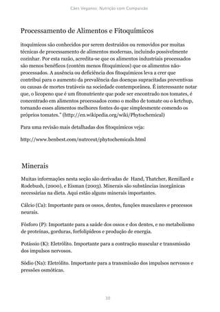 Processamento de Alimentos e Fitoquímicos
itoquímicos são conhecidos por serem destruídos ou removidos por muitas
técnicas de processamento de alimentos modernas, incluindo possivelmente
cozinhar. Por esta razão, acredita-se que os alimentos industriais processados
são menos benéficos (contém menos fitoquímicos) que os alimentos não-
processados. A ausência ou deficiência dos fitoquímicos leva a crer que
contribui para o aumento da prevalência das doenças supracitadas preventivas
ou causas de mortes tratáveis na sociedade contemporânea. É interessante notar
que, o licopeno que é um fitonutriente que pode ser encontrado nos tomates, é
concentrado em alimentos processados como o molho de tomate ou o ketchup,
tornando esses alimentos melhores fontes do que simplesmente comendo os
próprios tomates.” (http://en.wikipedia.org/wiki/Phytochemical)

Para uma revisão mais detalhadas dos fitoquímicos veja:

http://www.benbest.com/nutrceut/phytochemicals.html




Minerais
Muitas informações nesta seção são derivadas de Hand, Thatcher, Remillard e
Rodebush, (2000), e Eisman (2003). Minerais são substâncias inorgânicas
necessárias na dieta. Aqui estão alguns minerais importantes.

Cálcio (Ca): Importante para os ossos, dentes, funções musculares e processos
neurais.

Fósforo (P): Importante para a saúde dos ossos e dos dentes, e no metabolismo
de proteínas, gorduras, forfolipídeos e produção de energia.

Potássio (K): Eletrólito. Importante para a contração muscular e transmissão
dos impulsos nervosos.

Sódio (Na): Eletrólito. Importante para a transmissão dos impulsos nervosos e
pressões osmóticas.
 