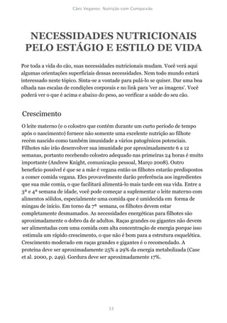 NECESSIDADES NUTRICIONAIS
 PELO ESTÁGIO E ESTILO DE VIDA
Por toda a vida do cão, suas necessidades nutricionais mudam. Você verá aqui
algumas orientações superficiais dessas necessidades. Nem todo mundo estará
interessado neste tópico. Sinta-se a vontade para pulá-lo se quiser. Dar uma boa
olhada nas escalas de condições corporais e no link para 'ver as imagens'. Você
poderá ver o que é acima e abaixo do peso, ao verificar a saúde do seu cão.


Crescimento
O leite materno (e o colostro que contém durante um curto período de tempo
após o nascimento) fornece não somente uma excelente nutrição ao filhote
recém nascido como também imunidade a vários patogênicos potenciais.
Filhotes não irão desenvolver sua imunidade por aproximadamente 6 a 12
semanas, portanto recebendo colostro adequado nas primeiras 24 horas é muito
importante (Andrew Knight, comunicação pessoal, Março 2008). Outro
benefício possível é que se a mãe é vegana então os filhotes estarão predispostos
a comer comida vegana. Eles provavelmente darão preferência aos ingredientes
que sua mãe comia, o que facilitará alimentá-lo mais tarde em sua vida. Entre a
3ª e 4ª semana de idade, você pode começar a suplementar o leite materno com
alimentos sólidos, especialmente uma comida que é umidecida em forma de
mingau de início. Em torno da 7ª semana, os filhotes devem estar
completamente desmamados. As necessidades energéticas para filhotes são
aproximadamente o dobro da de adultos. Raças grandes ou gigantes não devem
ser alimentadas com uma comida com alta concentração de energia porque isso
 estimula um rápido crescimento, o que não é bom para a estrutura esquelética.
Crescimento moderado em raças grandes e gigantes é o recomendado. A
proteína deve ser aproximadamente 25% a 29% da energia metabolizada (Case
et al. 2000, p. 249). Gordura deve ser aproximadamente 17%.
 