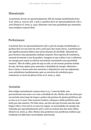 Manutenção
As proteínas devem ser aproximadamente 18% da energia metabolizada (Case
et al. 2000, p. 104) ou 15% a 30% e a gordura deve ser aproximadamente 10% a
20% (Hand et al. 2000, p. 223). Alimentar com uma quantidade que mantenha
uma condição corporal ideal.




Performance
A proteína deve ser aproximadamente 25% a 35% da energia metabolizada e a
gordura deve ser em torno de 20% a 30% para cães muito ativos. A performance
não significa passeios diários mas níveis intensos de atividade. Alimentá-los
para fornecer uma apropriada condição corporal. Para esportes de resistência,
aumente levemente o teor de gordura. Assegure-se que a dieta é rica o suficiente
em energia para suprir as calorias necessárias consumindo uma quantidade
razoável. Óleo de milho, grãos de soja ou tofu, ou até mesmo proteína isolada
de soja, são boas opções para aumentar a densidade de energia. Alimentar 1
hora e meia a 2 horas antes dos exercícios e alimentá-los com um suplemento
com carboidratos imediatamente após os exercícios de resistência para
reabastecer os níveis de glicose (Case et al. 2000, p. 265).




Geriatria
Este estágio normalmente começa entre os 5 e 7 anos de idade, mas
provavelmente tem mais a ver com a atividade do cão. Muitos cães são ativos por
um período mais longo de tempo e podem não precisar de ajustes geriátricos até
os seus 9 ou 10 anos. Cães menores tendem a alcançar a idade geriátrica mais
tarde que cães maiores. Por falar nisso, um dos cães que tiveram uma das mais
longas vidas e viveu até os 27 anos era vegano. As necessidades de energia são
reduzidas por aproximadamente 30% e 40% na maioria dos cães mais velhos.
(Hand et al. 2000, p. 282). Muitos cães geriátricos tem problemas médicos que
resultarão em diferentes necessidades nutricionais.
 