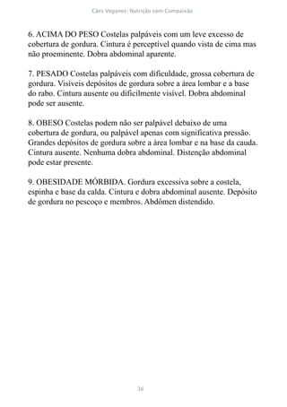 6. ACIMA DO PESO Costelas palpáveis com um leve excesso de
cobertura de gordura. Cintura é perceptível quando vista de cima mas
não proeminente. Dobra abdominal aparente.

7. PESADO Costelas palpáveis com dificuldade, grossa cobertura de
gordura. Visíveis depósitos de gordura sobre a área lombar e a base
do rabo. Cintura ausente ou dificilmente visível. Dobra abdominal
pode ser ausente.

8. OBESO Costelas podem não ser palpável debaixo de uma
cobertura de gordura, ou palpável apenas com significativa pressão.
Grandes depósitos de gordura sobre a área lombar e na base da cauda.
Cintura ausente. Nenhuma dobra abdominal. Distenção abdominal
pode estar presente.

9. OBESIDADE MÓRBIDA. Gordura excessiva sobre a costela,
espinha e base da calda. Cintura e dobra abdominal ausente. Depósito
de gordura no pescoço e membros. Abdômen distendido.
 