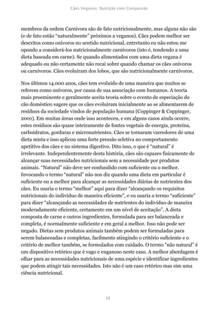 membros da ordem Carnivora são de fato nutricionalmente, mas alguns não são
(e de fato estão “naturalmente” próximos a veganos). Cães podem melhor ser
descritos como onívoros no sentido nutricional, entretanto eu não estou me
opondo a considerá-los nutricionalmente carnívoros (isto é, tendendo a uma
dieta baseada em carne). Se quando alimentados com uma dieta vegana é
adequado ou não certamente não recai sobre quando chamar os cães onívoros
ou carnívoros. Cães evoluíram dos lobos, que são nutricionalmente carnívoros.

Nos últimos 14.000 anos, cães tem evoluído de uma maneira que muitos se
referem como onívoros, por causa de sua associação com humanos. A teoria
mais proeminente e geralmente aceita teoria sobre o evento de especiação do
cão doméstico sugere que os cães evoluíram inicialmente ao se alimentarem de
resíduos da sociedade vindos de população humana (Coppinger & Coppinger,
2001). Em muitas áreas onde isso aconteceu, e em alguns casos ainda ocorre,
estes resíduos são quase inteiramente de fontes vegetais de energia, proteína,
carboidratos, gorduras e micronutrientes. Cães se tornaram varredores de uma
dieta mista e isso aplicou uma forte pressão seletiva no comportamento
apetitivo dos cães e no sistema digestivo. Dito isso, o que é “natural” é
irrelevante. Independentemente desta história, cães são capazes fisicamente de
alcançar suas necessidades nutricionais sem a necessidade por produtos
animais. “Natural” não deve ser confundido com suficiente ou o melhor.
Invocando o termo “natural” não nos diz quando uma dieta em particular é
suficiente ou a melhor para alcançar as necessidades diárias de nutrientes dos
cães. Eu usaria o termo “melhor” aqui para dizer “alcançando os requisitos
nutricionais do indivíduo de maneira eficiente”, e eu usaria o termo “suficiente”
para dizer “alcançando as necessidades de nutrientes do indivíduo de maneira
moderadamente eficiente, certamente em um nível de aceitação”. A dieta
composta de carne e outros ingredientes, formulada para ser balanceada e
completa, é normalmente suficiente e em geral a melhor. Isso não pode ser
negado. Dietas sem produtos animais também podem ser formuladas para
serem balanceadas e completas, facilmente atingindo o critério suficiente e o
critério de melhor também, se formulados com cuidado. O termo “não natural” é
um dispositivo retórico que é vago e enganoso neste caso. A melhor abordagem é
olhar para as necessidades nutricionais de uma espécie e identificar ingredientes
que podem atingir tais necessidades. Isto não é um caso retórico mas sim uma
ciência nutricional.
 