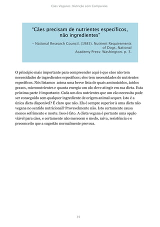 O princípio mais importante para compreender aqui é que cães não tem
necessidades de ingredientes específicos; eles tem necessidades de nutrientes
específicos. Nós listamos acima uma breve lista de quais aminoácidos, ácidos
graxos, micronutrientes e quanta energia um cão deve atingir em sua dieta. Esta
próxima parte é importante. Cada um dos nutrientes que um cão necessita pode
ser conseguido sem qualquer ingrediente de origem animal sequer. Isto é a
única dieta disponível? É claro que não. Ela é sempre superior à uma dieta não
vegana no sentido nutricional? Provavelmente não. Isto certamente causa
menos sofrimento e morte. Isso é fato. A dieta vegana é portanto uma opção
viável para cães, e certamente não merecem o medo, raiva, resistência e o
preconceito que a sugestão normalmente provoca.
 