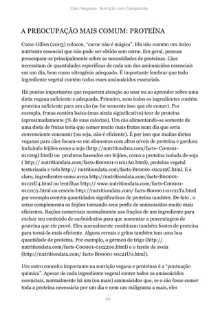 A PREOCUPAÇÃO MAIS COMUM: PROTEÍNA
Como Gillen (2003) colocou, “carne não é mágica”. Ela não contém um único
nutriente essencial que não pode ser obtido sem carne. Em geral, pessoas
preocupam-se principalmente sobre as necessidades de proteínas. Cães
necessitam de quantidades específicas de cada um dos aminoácidos essenciais
em um dia, bem como nitrogênio adequado. É importante lembrar que todo
ingrediente vegetal contém todos esses aminoácidos essenciais.

Há pontos importantes que requerem atenção ao usar ou ao aprender sobre uma
dieta vegana suficiente e adequada. Primeiro, nem todos os ingredientes contém
proteína suficiente para um cão (se for somente isso que ele comer). Por
exemplo, frutas contém baixo (mas ainda siginificativo) teor de proteína
(aproximadamente 5% de suas calorias). Um cão alimentando-se somente de
uma dieta de frutas teria que comer muito mais frutas num dia que seria
convenciente consumir (ou seja, não é eficiente). É por isso que muitas dietas
veganas para cães focam-se em alimentos com altos níveis de proteína e gordura
incluindo feijões como a soja (http://nutritiondata.com/facts- C00001-
01c20gI.html) ou produtos baseados em feijões, como a proteína isolada de soja
( http:// nutritiondata.com/facts-B00001-01c21A0.html), proteína vegetal
texturizada e tofu http:// nutritiondata.com/facts-B00001-01c219C.html. E é
claro, ingredientes como aveia http://nutritiondata.com/facts-B00001-
01c21U4.html ou lentilhas http:// www.nutritiondata.com/facts-C00001-
01c217y.html ou centeio http://nutritiondata.com/ facts-B00001-01c21Ta.html
por exemplo contém quantidades significativas de proteína também. De fato , o
arroz complementa os feijões tornando seus perfis de aminoácidos muito mais
eficientes. Rações comerciais normalmente usa frações de um ingrediente para
excluir seu conteúdo de carboidratos para que aumentar a porcentagem de
proteína que ele provê. Eles normalmente combinam também fontes de proteína
para torná-lo mais eficiente. Alguns cereais e grãos também tem uma boa
quantidade de proteína. Por exemplo, o gérmen de trigo (http://
nutritiondata.com/facts-C00001-01c220o.html) e o farelo de aveia
(http://nutritiondata.com/ facts-B00001-01c21U0.html).

Um outro conceito importante na nutrição vegana e proteínas é a “pontuação
química”. Apesar de cada ingrediente vegetal conter todos os aminoácidos
essenciais, normalmente há um (ou mais) aminoácidos que, se o cão fosse comer
toda a proteína necessária por um dia e nem um miligrama a mais, eles
 