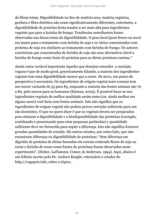 de fibras totais. Digestibilidade no íleo de matéria seca, matéria orgânica,
gordura e fibra dietética não eram significativamente diferentes, entretanto, a
digestibilidade de proteína bruta tendeu a ser mais alta para ingredientes
vegetais que para a farinha de frango. Tendências semelhantes foram
observadas nas faixas totais de digestibilidade. O peso fecal (peso fresco ou seco)
era maior para o tratamento com farinha de soja e os vários concentrados com
proteína de soja era similares ao tratamento com farinha de frango. Os autores
concluíram que concentrados de farinha de soja são uma alternativa viável a
farinha de frango como fonte de proteína para as dietas premium caninas."

Ainda outra variável importante àqueles que desejam entender a nutrição
vegana é que de modo geral, genericamente falando, a maioria dos ingredientes
vegetais tem uma digestibilidade menor que a carne. De novo, um pouco de
perspectiva é necessária. Os ingredientes de origem vegetal mais comuns tem
um escore variando de 55 para 85, enquanto a maioria das fontes animais são 70
a 80, pelo menos para os humanos (Eisman, 2003). É possível focar-se nos
ingredientes vegetais de melhor qualidade assim como (ou ainda melhor em
alguns casos) você faria com fontes animais. Isto não significa que os
ingredientes de origem vegetal não podem prover nutrição suficiente para um
cão doméstico. O que eu quero dizer é que os vegetais devem ser preparados
para otimizar a digestibilidade e a biodisponibilidade das proteínas (exemplo,
cozinhando e processando para criar pequenas partículas) e quantidade
suficiente deve ser fornecida para suprir a diferença. Isto não significa fornecer
grandes quantidades de comida. Há outros estudos, por outro lado, que não
encontram diferença na digestibilidade de proteínas: “Sem diferença em
digestão de proteína de dietas baseadas em cereais contendo flocos de soja ou
carne e farinha de ossos como fontes de proteínas foram observados neste
experimento”. (Huber, LaFlamme, Comer, & Anderson, 1994). Aqui, abaixo é
um folheto escrito pelo Dr. Andrew Knight, veterinário e criador do
http://vegepets.info, sobre o tópico.
 