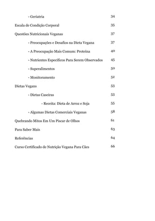 - Geriatria                                      34

Escala de Condição Corporal                              35

Questões Nutricionais Veganas                            37

        - Preocupações e Desafios na Dieta Vegana        37

        - A Preocupação Mais Comum: Proteína             40

        - Nutrientes Específicos Para Serem Observados   45

        - Superalimentos                                 50

        - Monitoramento                                  52

Dietas Vegans                                            53

        - Dietas Caseiras                                53

                  - Receita: Dieta de Arroz e Soja       55

        - Algumas Dietas Comerciais Veganas              58

Quebrando Mitos Em Um Piscar de Olhos                    61

Para Saber Mais                                          63

Referências                                              64

Curso Certificado de Nutrição Vegana Para Cães           66
 