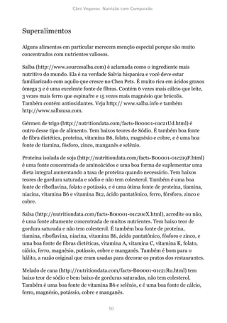 Superalimentos

Alguns alimentos em particular merecem menção especial porque são muito
concentrados com nutrientes valiosos.

Salba (http://www.sourcesalba.com) é aclamada como o ingrediente mais
nutritivo do mundo. Ela é na verdade Salvia hispanica e você deve estar
familiarizado com aquilo que cresce no Chea Pets. É muito rica em ácidos graxos
ômega 3 e é uma excelente fonte de fibras. Contém 6 vezes mais cálcio que leite,
3 vezes mais ferro que espinafre e 15 vezes mais magnésio que brócolis.
Também contém antioxidantes. Veja http:// www.salba.info e também
http://www.salbausa.com.

Gérmen de trigo (http://nutritiondata.com/facts-B00001-01c21Ud.html) é
outro desse tipo de alimento. Tem baixos teores de Sódio. É também boa fonte
de fibra dietética, proteína, vitamina B6, folato, magnésio e cobre, e é uma boa
fonte de tiamina, fósforo, zinco, manganês e selênio.

Proteína isolada de soja (http://nutritiondata.com/facts-B00001-01c219F.html)
é uma fonte concentrada de aminoácidos e uma boa forma de suplementar uma
dieta integral aumentando a taxa de proteína quando necessário. Tem baixos
teores de gordura saturada e sódio e não tem colesterol. Também é uma boa
fonte de riboflavina, folato e potássio, e é uma ótima fonte de proteína, tiamina,
niacina, vitamina B6 e vitamina B12, ácido pantatônico, ferro, fórsforo, zinco e
cobre.

Salsa (http://nutritiondata.com/facts-B00001-01c20eX.html), acredite ou não,
é uma fonte altamente concentrada de muitos nutrientes. Tem baixo teor de
gordura saturada e não tem colesterol. É também boa fonte de proteína,
tiamina, riboflavina, niacina, vitamina B6, ácido pantatônico, fósforo e zinco, e
uma boa fonte de fibras dietéticas, vitamina A, vitamina C, vitamina K, folato,
cálcio, ferro, magnésio, potássio, cobre e manganês. Também é bom para o
hálito, a razão original que eram usadas para decorar os pratos dos restaurantes.

Melado de cana (http://nutritiondata.com/facts-B00001-01c21Ru.html) tem
baixo teor de sódio e bem baixo de gorduras saturadas, não tem colesterol.
Também é uma boa fonte de vitamina B6 e selênio, e é uma boa fonte de cálcio,
ferro, magnésio, potássio, cobre e manganês.
 
