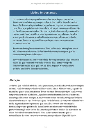 Há certos nutriente que precisam receber atenção para que sejam
   fornecidos em dietas veganas para cães. A boa notícia é que há muitas
   fontes facilmente disponíveis em ingredientes vegetais ou suplementos.
   Uma dieta apropriadamente formulada irá suprir essas necessidades. Se
   você está complementando a dieta de ração de cães com alguma comida
   caseira, você deve considerar usar alguns desses ingredientes listados
   acima, particularmente aqueles listados em super alimentos pois são
   excelentes fontes de alguns alimentos importantes mesmo que em
   pequenas quantias.

   Se você está complementando uma dieta balanceada e completa, tente
   não alimentar mais que 10% da dieta de forma que assegure que ela
   continue completa e balanceada.

   Se você fornecer uma maior variedade de complementos (algo como um
   pouco do que você está comendo todos os dias) então você pode
   fornecer um pouco mais que 10% da dieta regular. A variedade irá
   ajudar a prevenir o desbalanceamento.




Atenção
Toda vez que você limitar uma dieta (neste caso, eliminando produtos de origem
animal) você deve ter particular cuidado com a dieta. Além do mais, a partir do
momento que se escolhe fornecer dietas caseiras de qualquer tipo, você precisa
ser particularmente cuidadoso. Aqueles que escolheram alimentar com uma
dieta vegana não são exceção. Eles precisam tomar cuidado para garantir que a
dieta que eles usam seja formulada para ser balanceada e completa e idealmente
tenha alguma forma de pesquisa que a auxilie. Se você usa uma receita
formulada por um qualificado consultor ou nutricionista veterinário eles
provavelmente já terão testes de alimentação ou feito análise de nutrientes na
dieta, mas eles irão formular uma dieta com o entendimento que as
necessidades do cão e variáveis como escores químicos e digestibilidade.
 