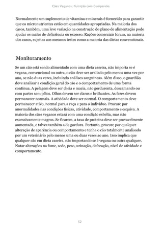 Normalmente um suplemento de vitamina e minerais é fornecido para garantir
que os micronutrientes estão em quantidades apropriadas. Na maioria dos
casos, também, uma leve variação na construção do plano de alimentação pode
ajudar os males de deficiência ou excesso. Rações comerciais foram, na maioria
dos casos, sujeitas aos mesmos testes como a maioria das dietas convencionais.




Monitoramento
Se um cão está sendo alimentado com uma dieta caseira, não importa se é
vegana, convencional ou outra, o cão deve ser avaliado pelo menos uma vez por
ano, se não duas vezes, incluindo análises sanguíneas. Além disso, o guardião
deve analisar a condição geral do cão e o comportamento de uma forma
contínua. A pelagem deve ser cheia e macia, não gordurenta, descamando ou
com partes sem pêlos. Olhos devem ser claros e brilhantes. As fezes devem
permanecer normais. A atividade deve ser normal. O comportamento deve
permanecer ativo, normal para a raça e para o indivíduo. Procure por
anormalidades nas condições físicas, atividade, comportamento e esquiva. A
maioria dos cães veganos estará com uma condição esbelta, mas não
excessivamente magros. Se ficarem, a taxa de proteína deve ser provavelmente
aumentada, e talvez também a de gordura. Portanto, procure por qualquer
alteração de aparência ou comportamento e tenha o cão totalmente analisado
por um veterinário pelo menos uma ou duas vezes ao ano. Isso implica que
qualquer cão em dieta caseira, não importando se é vegana ou outra qualquer.
Notar alterações na fome, sede, peso, urinação, defecação, nível de atividade e
comportamento.
 