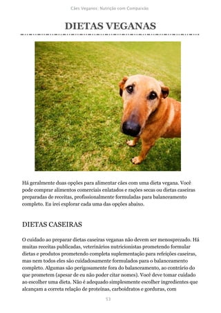 DIETAS VEGANAS




Há geralmente duas opções para alimentar cães com uma dieta vegana. Você
pode comprar alimentos comerciais enlatados e rações secas ou dietas caseiras
preparadas de receitas, profissionalmente formuladas para balanceamento
completo. Eu irei explorar cada uma das opções abaixo.



DIETAS CASEIRAS

O cuidado ao preparar dietas caseiras veganas não devem ser menosprezado. Há
muitas receitas publicadas, veterinários nutricionistas prometendo formular
dietas e produtos prometendo completa suplementação para refeições caseiras,
mas nem todos eles são cuidadosamente formulados para o balanceamento
completo. Algumas são perigosamente fora do balanceamento, ao contrário do
que prometem (apesar de eu não poder citar nomes). Você deve tomar cuidado
ao escolher uma dieta. Não é adequado simplesmente escolher ingredientes que
alcançam a correta relação de proteínas, carboidratos e gorduras, com
 