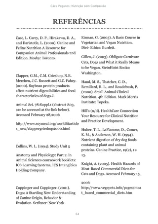 REFERÊNCIAS

Case, L. Carey, D. P., Hirakawa, D. A.,     Eisman, G. (2003). A Basic Course in
and Daristotle, L. (2000). Canine and       Vegetarian and Vegan Nutrition.
Feline Nutrition A Resource for             Diet- Ethics: Burdett.
Companion Animal Professionals 2nd
Edition. Mosby: Toronto.                    Gillen, J. (2003). Obligate Carnivore
                                            Cats, Dogs and What it Really Means
                                            to be Vegan. SteinHoist Books:
                                            Washington.
Clapper, G.M., C.M. Grieshop, N.R.
Merchen, J.C. Russett and G.C. Fahey.       Hand, M. S., Thatcher, C. D.,
(2000). Soybean protein products            Remillard, R. L., and Roudebush, P.
affect nutrient digestibilities and fecal   (2000). Small Animal Clinical
characteristics of dogs J.                  Nutrition. 4th Edition. Mark Morris
                                            Institute: Topeka.
Animal Sci. 78:Suppl.1 (abstract 803,
can be accessed at the link below).         Hill's (n/d). HealthCare Connection
Accessed February 28,2006                   Your Resource for Clinical Nutrition
                                            and Practice Development.
http://www.soymeal.org/worldlitarticle
s_new/clappergrieshop2000.html         Huber, T. L., LaFlamme, D., Comer,
                                       K. M., & Anderson, W. H. (1994).
                                       Nutrient digestion of dry dog foods
Collins, W. L. (1994). Study Unit 5    containing plant and animal
                                       proteins. Canine Practice, 19(2), 11-
Anatomy and Physiology: Part 2. in     13.
Animal Sciences coursework booklets:
ICS Learning Systems, ICS Intangibles Knight, A. (2005). Health Hazards of
Holding Company.                       Meat-Based Commercial Diets for
                                       Cats and Dogs. Accessed February 15,

                                            2006
Coppinger and Coppinger. (2001).            http://www.vegepets.info/pages/mea
Dogs: A Startling New Understanding         t_based_commercial_diets.htm
of Canine Origin, Behavior &
Evolution. Scribner: New York
 