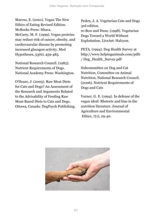 Marcus, E. (2001). Vegan The New          Peden, J. A. Vegetarian Cats and Dogs
Ethics of Eating Revised Edition.         3rd edition.
McBooks Press: Ithaca.                    re-Bow and Dune. (1998). Vegetarian
McCarty, M. F. (1999). Vegan proteins     Dogs Toward a World Without
may reduce risk of cancer, obesity, and   Exploitation. LiveArt: Halcyon.
cardiovascular disease by promoting
increased glucagon activity. Med          PETA. (1994). Dog Health Survey at
Hypotheses, 53(6), 459-485.               http://www.helpinganimals.com/pdfs
                                          / Dog_Health_Survey.pdf
National Research Council. (1985).
Nutrient Requirements of Dogs.            Subcommittee on Dog and Cat
National Academy Press: Washington.       Nutrition, Committee on Animal
                                          Nutrition, National Research Council.
O'Heare, J. (2005). Raw Meat Diets        (2006). Nutrient Requirements of
for Cats and Dogs? An Assessment of       Dogs and Cats
the Research and Arguments Related
to the Advisability of Feeding Raw        Varner, G. E. (1994). In defense of the
Meat-Based Diets to Cats and Dogs.        vegan ideal: Rhetoric and bias in the
Ottawa, Canada: DogPsych Publishing.      nutrition literature. Journal of
                                          Agriculture and Environmental
                                          Ethics, 7(1), 29-40.
 