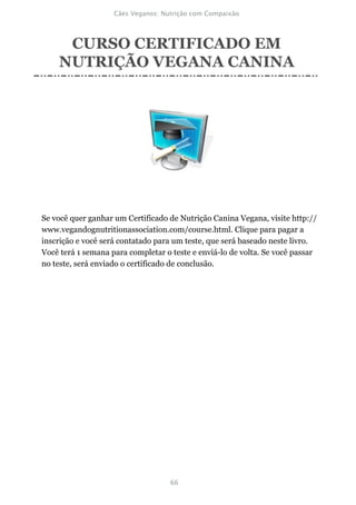 CURSO CERTIFICADO EM
    NUTRIÇÃO VEGANA CANINA




Se você quer ganhar um Certificado de Nutrição Canina Vegana, visite http://
www.vegandognutritionassociation.com/course.html. Clique para pagar a
inscrição e você será contatado para um teste, que será baseado neste livro.
Você terá 1 semana para completar o teste e enviá-lo de volta. Se você passar
no teste, será enviado o certificado de conclusão.
 