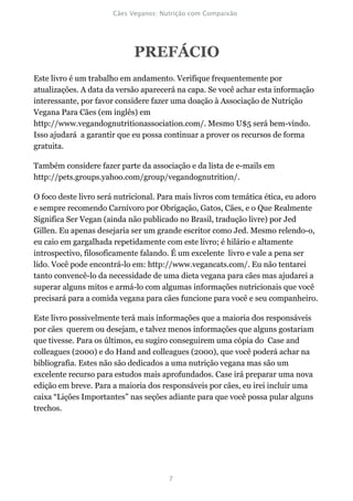 PREFÁCIO
Este livro é um trabalho em andamento. Verifique frequentemente por
atualizações. A data da versão aparecerá na capa. Se você achar esta informação
interessante, por favor considere fazer uma doação à Associação de Nutrição
Vegana Para Cães (em inglês) em
http://www.vegandognutritionassociation.com/. Mesmo U$5 será bem-vindo.
Isso ajudará a garantir que eu possa continuar a prover os recursos de forma
gratuita.

Também considere fazer parte da associação e da lista de e-mails em
http://pets.groups.yahoo.com/group/vegandognutrition/.

O foco deste livro será nutricional. Para mais livros com temática ética, eu adoro
e sempre recomendo Carnívoro por Obrigação, Gatos, Cães, e o Que Realmente
Significa Ser Vegan (ainda não publicado no Brasil, tradução livre) por Jed
Gillen. Eu apenas desejaria ser um grande escritor como Jed. Mesmo relendo-o,
eu caio em gargalhada repetidamente com este livro; é hilário e altamente
introspectivo, filosoficamente falando. É um excelente livro e vale a pena ser
lido. Você pode encontrá-lo em: http://www.vegancats.com/. Eu não tentarei
tanto convencê-lo da necessidade de uma dieta vegana para cães mas ajudarei a
superar alguns mitos e armá-lo com algumas informações nutricionais que você
precisará para a comida vegana para cães funcione para você e seu companheiro.

Este livro possivelmente terá mais informações que a maioria dos responsáveis
por cães querem ou desejam, e talvez menos informações que alguns gostariam
que tivesse. Para os últimos, eu sugiro conseguirem uma cópia do Case and
colleagues (2000) e do Hand and colleagues (2000), que você poderá achar na
bibliografia. Estes não são dedicados a uma nutrição vegana mas são um
excelente recurso para estudos mais aprofundados. Case irá preparar uma nova
edição em breve. Para a maioria dos responsáveis por cães, eu irei incluir uma
caixa “Lições Importantes” nas seções adiante para que você possa pular alguns
trechos.
 