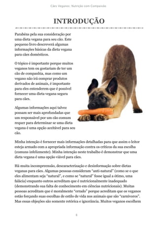 INTRODUÇÃO
Parabéns pela sua consideração por
uma dieta vegana para seu cão. Este
pequeno livro descreverá algumas
informações básicas da dieta vegana
para cães domésticos.

O tópico é importante porque muitos
veganos tem ou gostariam de ter um
cão de companhia, mas como um
vegano não irá comprar produtos
derivados de animais, é importante
para eles entenderem que é possível
fornecer uma dieta vegana segura
para cães.

Algumas informações aqui talvez
possam ser mais aprofundadas que
um responsável por um cão comum
requer para determinar se uma dieta
vegana é uma opção aceitável para seu
cão.

Minha intenção é fornecer mais informações detalhadas para que assim o leitor
esteja armado com a apropriada informação contra os críticos da sua escolha
(comuns infelizmente). Minha intenção neste trabalho é demonstrar que uma
dieta vegana é uma opção viável para cães.

Há muita incompreensão, descaracterização e desinformação sobre dietas
veganas para cães. Algumas pessoas consideram “anti-natural” (como se o que
eles alimentam seja “natural”, e como se “natural” fosse igual a ótimo, uma
falácia) enquanto outros acreditam que é nutricionalmente inadequado
(demonstrando sua falta de conhecimento em ciências nutricionais). Muitas
pessoas acreditam que é moralmente “errado” porque acreditam que os veganos
estão forçando suas escolhas de estilo de vida nos animais que são “carnívoros”.
Mas essas objeções são somente retórica e ignorância. Muitos veganos escolhem
 