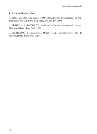 128
Oficinas de Humanização
Referências Bibliográficas
1. Brasil. Ministério da Saúde. HUMANIZASUS: Política Nacional de Hu-
manização do Ministério da Saúde, Brasília, DF, 2004.
2. DENZIN, N. & LINCOLN, Y.S. Handbook of qualitative research. 2nd ed.
Thousand Oaks: Sage Pub., 2000.
3. HABERMAS, J. Consciência Moral e Agir Comunicativo, Rio de
Janeiro,Tempo Brasileiro, 1989.
 