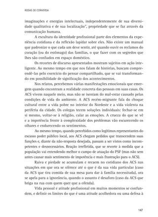 147
Rodas de Conversa
imaginações e energias intelectuais, independentemente de sua diversi-
dade qualitativa e de sua localização”, propriedade que se faz através da
comunicação humana.
A escultura da identidade profissional parte dos elementos da expe-
riência cotidiana e da reflexão lapidar sobre eles. Não existe um manual
que padronize o que cada um deve sentir, até quando ouvir os reclamos do
coração (ou do estômago) das famílias, o que fazer com os segredos que
lhes são confiados em espaço doméstico.
Os recortes de discurso apresentados mostram sujeitos em ação inte-
ligente. Ao mesmo tempo em que nos falam de histórias, buscam compre-
endê-las pelo exercício do pensar compartilhado, que se vai transforman-
do em possibilidade de significação dos acontecimentos.
Nos relatos, percebemos várias manifestações emocionais que emer-
gem quando encontram a realidade concreta das pessoas em suas casas. Os
ACS vivem naquele meio, mas não se isentam do mal-estar causado pelas
condições de vida do ambiente. A ACS recém-migrante fala do choque
cultural entre a vida pobre no interior do Nordeste e a vida violenta na
periferia da cidade. Os colegas tecem soluções individuais: fechar-se em
si mesmo, voltar-se à religião, calar as emoções. A crueza do que se vê
e a impotência frente à complexidade dos problemas vão escurecendo os
olhares e endurecendo os sentimentos.
Ao mesmo tempo, quando percebidos como legítimos representantes do
escasso poder público local, aos ACS chegam pedidos que transcendem suas
funções e, diante da não-resposta desejada, passam a ser vistos como incom-
petentes e desnecessários. Reação irrefletida, que se reverte à medida que a
população vai entendendo melhor o campo de atuação do PSF (mas não sem
antes causar mais sentimento de impotência e mais frustração para o ACS).
Raiva e piedade se acumulam e recaem no cotidiano dos ACS nas
situações em que ora se oferece até o que é da sua vida particular (caso
da ACS que tira comida de sua mesa para dar à família necessitada), ora
se apela para a ignorância, quando o assunto é desaforo (caso da ACS que
briga na rua com quem quer que a ofenda).
Vida pessoal e atitude profissional em muitos momentos se confun-
dem, e definir os limites do que é uma atitude acolhedora ou uma defesa à
 