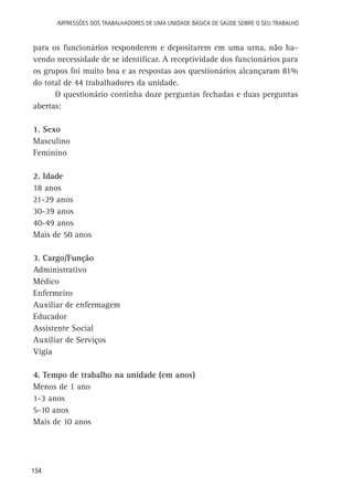 154
Impressões dos Trabalhadores de uma Unidade Básica de Saúde sobre o seu trabalho
para os funcionários responderem e depositarem em uma urna, não ha-
vendo necessidade de se identificar. A receptividade dos funcionários para
os grupos foi muito boa e as respostas aos questionários alcançaram 81%
do total de 44 trabalhadores da unidade.
O questionário continha doze perguntas fechadas e duas perguntas
abertas:
1. Sexo
Masculino
Feminino
2. Idade
18 anos
21-29 anos
30-39 anos
40-49 anos
Mais de 50 anos
3. Cargo/Função
Administrativo
Médico
Enfermeiro
Auxiliar de enfermagem
Educador
Assistente Social
Auxiliar de Serviços
Vigia
4. Tempo de trabalho na unidade (em anos)
Menos de 1 ano
1-3 anos
5-10 anos
Mais de 10 anos
 