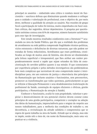 165
Impressões dos Trabalhadores de uma Unidade Básica de Saúde sobre o seu trabalho
principal os usuários – embutindo uma crítica à conduta moral do fun-
cionário – suscitava defesas que diminuíram quando mudamos o enfoque
para o cuidado e valorização do profissional, com o objetivo de, por meio
deste, melhorar a qualidade da atenção ao usuário. Nas reuniões de grupo
focal a participação de todos foi intensa, muito empenhados em fazer aná-
lises críticas, dar sugestões, deixar depoimentos. A pesquisa por questio-
nário anônimo contou com 81% de respostas, número bastante satisfatório
para esse tipo de investigação.
Este estudo mostrou resultados condizentes com a literatura3,4,6
acu-
mulada na área da Saúde Pública, que diz que a realidade dos problemas
de atendimento na rede pública compreende fragilidades técnico-políticas,
vícios estruturais e deficiências de diversas naturezas, que não podem ser
tratadas de forma reducionista. Acreditamos que esses problemas, croni-
ficados ao longo de muitos anos de história, não devem ser dissimulados
pela leitura superficial e irresponsável, que lhes atribui um caráter pre-
ponderantemente moral e supõe que sejam oriundos da falta de cons-
cientização do servidor público quanto à sua missão. O que constatamos
por experiência própria e pelos métodos investigativos são problemáticas
bem mais complexas que necessitam de uma compreensão maior e inter-
disciplinar para, em um contexto de justiça e observância dos princípios
da Humanização que incluem usuários e funcionários, sem preconceitos,
promover as transformações que todos queremos, particularmente as que
se referem à Educação Permanente e seus desdobramentos (valorização do
profissional da Saúde, construção de equipes eficientes e efetivas, gestão
participativa, e Humanização da atenção à Saúde).
Conhecer o funcionário, avaliá-lo com propriedade, valorizar e pro-
piciar o desenvolvimento de seu potencial criativo devem constar como
princípios de uma gestão participativa, competente e exemplar na adoção
das ideias da humanização, imprescindíveis para o resgate do respeito aos
nossos trabalhadores, para a melhoria das condições de trabalho e, em
decorrência, a revitalização da atitude solidária e compreensiva que se
espera de quem trabalha na área da Saúde. Atitude que se almeja, mas não
se impõe, senão sob o risco de, em nome da Humanização, mais uma vez
praticar-se a violência.
 