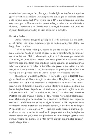 176
Em busca da Humanização das práticas de Saúde: a questão do método
constituíam em espaços de cobrança e distribuição de tarefas, nas quais o
gestor detinha da primeira à última palavra (ainda que de maneira cordial
e até mesmo simpática). Percebemos que a EP se encontrava na condição
observada para a Humanização em seus esboços primevos: manifestações
isoladas, fragmentadas e circunscritas a espaços limitados nos quais os
gestores locais são afinados às suas propostas e métodos.
De mãos dadas...
Ainda estamos longe do que esperamos da humanização das práti-
cas de Saúde, mas seria falacioso negar as muitas conquistas obtidas ao
longo desse caminho.
Temos de reconhecer que, apesar do grande avanço que o SUS re-
presenta para a Saúde no Brasil, observa-se que a cronificação do modo de
operar o sistema público, a burocratização e os fenômenos que caracteri-
zam situações de violência institucional estão presentes e requerem ações
urgentes para modificar essa condição. Nesse cenário, as consequências
sobre as pessoas envolvidas no trabalho são graves e acarretam a dimi-
nuição do compromisso e responsabilização na produção da saúde, e o
desrespeito aos profissionais da Saúde e usuários dos nossos serviços.
Quando, no ano 2000, o Ministério da Saúde lançou o PNHAH (Pro-
grama Nacional de Humanização da Assistência Hospitalar), sob respon-
sabilidade da SES-SP, coordenamos a implantação de Núcleos de Huma-
nização em 36 hospitais próprios com o objetivo de plantar as ideia da
humanização, fazer diagnósticos situacionais e promover ações humani-
zadoras, de acordo com realidades locais. Em 2003, o Ministério passou o
PNHAH por uma revisão e lançou a PNH, Política Nacional de Humaniza-
ção). Mais abrangente e madura em relação aos problemas que impedem
o despertar da humanização nos serviços de saúde, a PNH representa um
verdadeiro marco histórico6
. No mesmo sentido, a Política de Educação
Permanente une forças com a PNH (suprindo certa carência metodológi-
ca desta no que se refere ao modelo de grupo para sua implantação) ao
mesmo tempo em que, aliada aos princípios da Humanização, ganha força
ética, de forma que juntas, EP e PNH talvez tenham maior poder transfor-
mador das práticas.
 