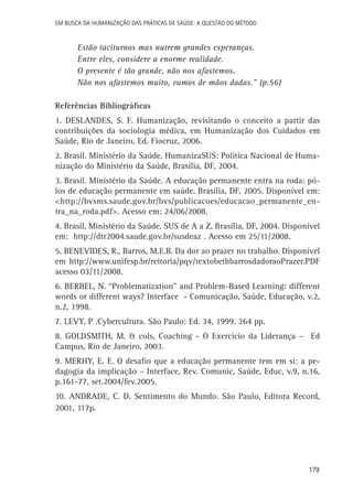 179
Em busca da Humanização das práticas de Saúde: a questão do método
Estão taciturnos mas nutrem grandes esperanças.
Entre eles, considere a enorme realidade.
O presente é tão grande, não nos afastemos.
Não nos afastemos muito, vamos de mãos dadas.” (p.56)
Referências Bibliográficas
1. Deslandes, S. F. Humanização, revisitando o conceito a partir das
contribuições da sociologia médica, em Humanização dos Cuidados em
Saúde, Rio de Janeiro, Ed. Fiocruz, 2006.
2. Brasil. Ministério da Saúde. HumanizaSUS: Política Nacional de Huma-
nização do Ministério da Saúde, Brasília, DF, 2004.
3. Brasil. Ministério da Saúde. A educação permanente entra na roda: pó-
los de educação permanente em saúde, Brasília, DF, 2005. Disponível em:
<http://bvsms.saude.gov.br/bvs/publicacoes/educacao_permanente_en-
tra_na_roda.pdf>. Acesso em: 24/06/2008.
4. Brasil, Ministério da Saúde. SUS de A a Z, Brasília, DF, 2004. Disponível
em: http://dtr2004.saude.gov.br/susdeaz . Acesso em 25/11/2008.
5. Benevides, R., Barros, M.E.B. Da dor ao prazer no trabalho. Disponível
em http://www.unifesp.br/reitoria/pqv/textobethbarrosdadoraoPrazer.PDF
acesso 03/11/2008.
6. Berbel, N. “Problematization” and Problem-Based Learning: different
words or different ways? Interface - Comunicação, Saúde, Educação, v.2,
n.2, 1998.
7. Levy, P .Cybercultura. São Paulo: Ed. 34, 1999. 264 pp.
8. Goldsmith, M. & cols, Coaching - O Exercício da Liderança – Ed
Campus, Rio de Janeiro, 2003.
9. Merhy, E. E. O desafio que a educação permanente tem em si: a pe-
dagogia da implicação – Interface, Rev. Comunic, Saúde, Educ, v.9, n.16,
p.161-77, set.2004/fev.2005.
10. Andrade, C. D. Sentimento do Mundo. São Paulo, Editora Record,
2001, 117p.
 