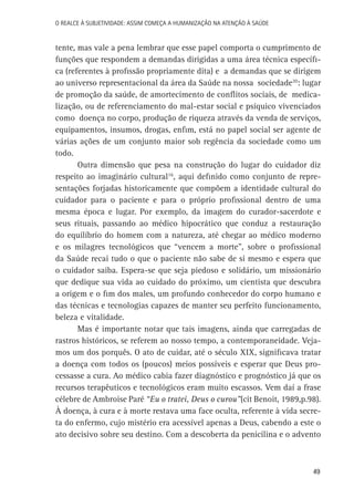 49
O Realce à Subjetividade: assim começa a Humanização na atenção à Saúde
tente, mas vale a pena lembrar que esse papel comporta o cumprimento de
funções que respondem a demandas dirigidas a uma área técnica específi-
ca (referentes à profissão propriamente dita) e a demandas que se dirigem
ao universo representacional da área da Saúde na nossa sociedade20
: lugar
de promoção da saúde, de amortecimento de conflitos sociais, de medica-
lização, ou de referenciamento do mal-estar social e psíquico vivenciados
como doença no corpo, produção de riqueza através da venda de serviços,
equipamentos, insumos, drogas, enfim, está no papel social ser agente de
várias ações de um conjunto maior sob regência da sociedade como um
todo.
Outra dimensão que pesa na construção do lugar do cuidador diz
respeito ao imaginário cultural16
, aqui definido como conjunto de repre-
sentações forjadas historicamente que compõem a identidade cultural do
cuidador para o paciente e para o próprio profissional dentro de uma
mesma época e lugar. Por exemplo, da imagem do curador-sacerdote e
seus rituais, passando ao médico hipocrático que conduz a restauração
do equilíbrio do homem com a natureza, até chegar ao médico moderno
e os milagres tecnológicos que “vencem a morte”, sobre o profissional
da Saúde recai tudo o que o paciente não sabe de si mesmo e espera que
o cuidador saiba. Espera-se que seja piedoso e solidário, um missionário
que dedique sua vida ao cuidado do próximo, um cientista que descubra
a origem e o fim dos males, um profundo conhecedor do corpo humano e
das técnicas e tecnologias capazes de manter seu perfeito funcionamento,
beleza e vitalidade.
Mas é importante notar que tais imagens, ainda que carregadas de
rastros históricos, se referem ao nosso tempo, a contemporaneidade. Veja-
mos um dos porquês. O ato de cuidar, até o século XIX, significava tratar
a doença com todos os (poucos) meios possíveis e esperar que Deus pro-
cessasse a cura. Ao médico cabia fazer diagnóstico e prognóstico já que os
recursos terapêuticos e tecnológicos eram muito escassos. Vem daí a frase
célebre de Ambroise Paré “Eu o tratei, Deus o curou”(cit Benoit, 1989,p.98).
À doença, à cura e à morte restava uma face oculta, referente à vida secre-
ta do enfermo, cujo mistério era acessível apenas a Deus, cabendo a este o
ato decisivo sobre seu destino. Com a descoberta da penicilina e o advento
 