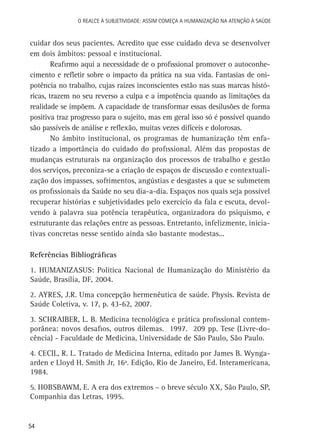 54
O Realce à Subjetividade: assim começa a Humanização na atenção à Saúde
cuidar dos seus pacientes. Acredito que esse cuidado deva se desenvolver
em dois âmbitos: pessoal e institucional.
Reafirmo aqui a necessidade de o profissional promover o autoconhe-
cimento e refletir sobre o impacto da prática na sua vida. Fantasias de oni-
potência no trabalho, cujas raízes inconscientes estão nas suas marcas histó-
ricas, trazem no seu reverso a culpa e a impotência quando as limitações da
realidade se impõem. A capacidade de transformar essas desilusões de forma
positiva traz progresso para o sujeito, mas em geral isso só é possível quando
são passíveis de análise e reflexão, muitas vezes difíceis e dolorosas.
No âmbito institucional, os programas de humanização têm enfa-
tizado a importância do cuidado do profissional. Além das propostas de
mudanças estruturais na organização dos processos de trabalho e gestão
dos serviços, preconiza-se a criação de espaços de discussão e contextuali-
zação dos impasses, sofrimentos, angústias e desgastes a que se submetem
os profissionais da Saúde no seu dia-a-dia. Espaços nos quais seja possível
recuperar histórias e subjetividades pelo exercício da fala e escuta, devol-
vendo à palavra sua potência terapêutica, organizadora do psiquismo, e
estruturante das relações entre as pessoas. Entretanto, infelizmente, inicia-
tivas concretas nesse sentido ainda são bastante modestas...
Referências Bibliográficas
1. HUMANIZASUS: Política Nacional de Humanização do Ministério da
Saúde, Brasília, DF, 2004.
2. AYRES, J.R. Uma concepção hermenêutica de saúde. Physis. Revista de
Saúde Coletiva, v. 17, p. 43-62, 2007.
3. SCHRAIBER, L. B. Medicina tecnológica e prática profissional contem-
porânea: novos desafios, outros dilemas. 1997. 209 pp. Tese (Livre-do-
cência) - Faculdade de Medicina, Universidade de São Paulo, São Paulo.
4. CECIL, R. L. Tratado de Medicina Interna, editado por James B. Wynga-
arden e Lloyd H. Smith Jr, 16ª. Edição, Rio de Janeiro, Ed. Interamericana,
1984.
5. HOBSBAWM, E. A era dos extremos – o breve século XX, São Paulo, SP,
Companhia das Letras, 1995.
 