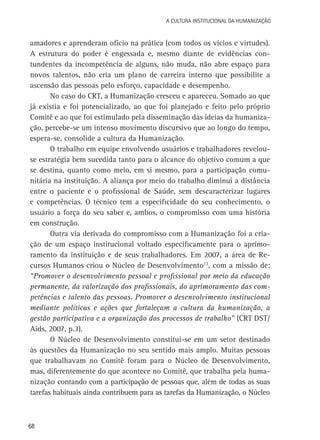 68
A Cultura Institucional da Humanização
amadores e aprenderam ofício na prática (com todos os vícios e virtudes).
A estrutura do poder é engessada e, mesmo diante de evidências con-
tundentes da incompetência de alguns, não muda, não abre espaço para
novos talentos, não cria um plano de carreira interno que possibilite a
ascensão das pessoas pelo esforço, capacidade e desempenho.
No caso do CRT, a Humanização cresceu e apareceu. Somado ao que
já existia e foi potencializado, ao que foi planejado e feito pelo próprio
Comitê e ao que foi estimulado pela disseminação das ideias da humaniza-
ção, percebe-se um intenso movimento discursivo que ao longo do tempo,
espera-se, consolide a cultura da Humanização.
O trabalho em equipe envolvendo usuários e trabalhadores revelou-
se estratégia bem sucedida tanto para o alcance do objetivo comum a que
se destina, quanto como meio, em si mesmo, para a participação comu-
nitária na instituição. A aliança por meio do trabalho diminui a distância
entre o paciente e o profissional de Saúde, sem descaracterizar lugares
e competências. O técnico tem a especificidade do seu conhecimento, o
usuário a força do seu saber e, ambos, o compromisso com uma história
em construção.
Outra via derivada do compromisso com a Humanização foi a cria-
ção de um espaço institucional voltado especificamente para o aprimo-
ramento da instituição e de seus trabalhadores. Em 2007, a área de Re-
cursos Humanos criou o Núcleo de Desenvolvimento13
, com a missão de:
“Promover o desenvolvimento pessoal e profissional por meio da educação
permanente, da valorização dos profissionais, do aprimoramento das com-
petências e talento das pessoas. Promover o desenvolvimento institucional
mediante políticas e ações que fortaleçam a cultura da humanização, a
gestão participativa e a organização dos processos de trabalho” (CRT DST/
Aids, 2007, p.3).
O Núcleo de Desenvolvimento constitui-se em um setor destinado
às questões da Humanização no seu sentido mais amplo. Muitas pessoas
que trabalhavam no Comitê foram para o Núcleo de Desenvolvimento,
mas, diferentemente do que acontece no Comitê, que trabalha pela huma-
nização contando com a participação de pessoas que, além de todas as suas
tarefas habituais ainda contribuem para as tarefas da Humanização, o Núcleo
 