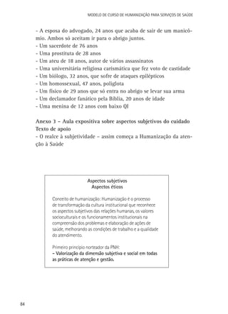 84
Modelo de Curso de Humanização para Serviços de Saúde
-	A esposa do advogado, 24 anos que acaba de sair de um manicô-
mio. Ambos só aceitam ir para o abrigo juntos.
-	Um sacerdote de 76 anos
-	Uma prostituta de 28 anos
-	Um ateu de 18 anos, autor de vários assassinatos
-	Uma universitária religiosa carismática que fez voto de castidade
-	Um biólogo, 32 anos, que sofre de ataques epilépticos
-	Um homossexual, 47 anos, poliglota
-	Um físico de 29 anos que só entra no abrigo se levar sua arma
-	Um declamador fanático pela Bíblia, 20 anos de idade
-	Uma menina de 12 anos com baixo QI
Anexo 3 – Aula expositiva sobre aspectos subjetivos do cuidado
Texto de apoio
- O realce à subjetividade – assim começa a Humanização da aten-
ção à Saúde
Aspectos subjetivos
Aspectos éticos
Conceito de humanização: Humanização é o processo
de transformação da cultura institucional que reconhece
os aspectos subjetivos das relações humanas, os valores
socioculturais e os funcionamentos institucionais na
compreensão dos problemas e elaboração de ações de
saúde, melhorando as condições de trabalho e a qualidade
do atendimento.
	
Primeiro princípio norteador da PNH:
- Valorização da dimensão subjetiva e social em todas
as práticas de atenção e gestão.
 