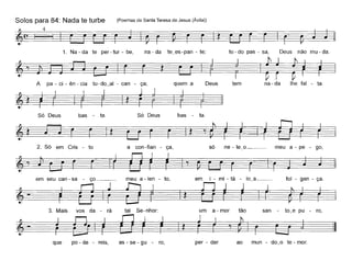 Solos para 84: Nada te turbe (Poemas de Santa Teresa de Jesus (Ávila»)
~(~ I 4 I
1. Na - da te per - tur - be,
A pa - Ci - ên - cia
na - da te_es-pan - te; tu - do pas - sa, Deus não mu - da.
~t.~Deus tem na - da lhe fal - ta.
Só Deus bas - ta. Só Deus bas - ta.
2. Só em Cris - to
que po - de - reis, as - se - gu - ro, per - der ao mun - do_o te - mar.
 