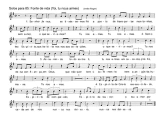 Solos para 85: Fonte de vida (Toi, tu naus aimes) (irmão Roger)
1. Se - nhor Je - sus, se ti - vés - se - mos Fé a pon - to de trans-por - tar mon-ta- nhas,
sem a-mor, o que se - ri - a - mos? Tu nos a - mas. Tu nos a - mas. 2. Sem o
-~-~
teu Es-pí-ri-to,que_ha-bi - ta nos nos-sos co-ra-ções, o que se - ri - a-mos? Tu nos
,--3~
~ ~ ~~
es - sa con - fi - an - ça_em Deus,
tu - do so- bre ti, tu nos a - bres um ca - mi - nho p'rá Fé,
4. Es - pi - ri - to de Cris-to res-sus - ci - ta - do,
~~~
nem o so - fri - men - to nem a_an - gús-tia_hu-
3
I - ~.
~.
lê
que não quer
3
Tu nos a - mas.
3. As - su - min - doa - mas.
ma - na.
t·~-~
Es - pi - ri - to de com-pai-xão, Es - pi-ri-to de lou - vor: o teu a - mar par
~-I-=r-_. t~
ca - da um de nós nun - ca nos dei - xa - rá, nun - ca nos dei - xa - rá.
 