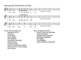 Solos para 86: Adoramus te o Christe
~====:---I~ - I - I
1. Je - sus, Fi _lho de Deus vi voo (Adoramus te o Christe)
(Adoramus te o Christe)
ter - na.e
es - plen - dor do Pai.
luz
~_~_ o - - I
===:;r===r==~1 - I - I
(Adoramus te o Christe)
~~ ~
2. Je - sus,
~~
m3. Je - sus,
Jesus, Filho de Deus vivo
esplendor do Pai
luz eterna
rei de glória
sol de justiça
filho de Maria
conselheiro admirável
Sen hor-eterno
príncipe de paz
manso e humilde de coração
nosso socorro e nosso refúgio
Deus de paz
Jesus, amigo dos homens
fonte de vida e de santidade
irmão dos pobres
bondade incomensurável
sabedoria inesgotável
bom pastor
luz verdadeira
nosso caminho e nossa vida
 