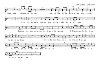 7. Quem
In te confido - Em ti confio
~t h O?· 21~Nt 'd ·t:t·mais e - n o eu no ceu. a er - ra so e - se - Jo~es - ar con - I - go.
~ -
8. A - in - da que_o meu cor - po_e co - ra - ção des - fa - le - çam,
Deus se - rá sem - pre~o meu re - fú-gio e he - ran - ça. 9. p'ra mim, ser fe - liz é es-
2
§
tar jun - to de Deus. Em ti, Se-nhor Deus, pus a mi - nha con-fi - an-ça,
~'í~211~10. Eu es - pe - ro no Se - nhor! Sim, es - pe - rol Mi - nh'al - ma con - fi - a
I 2 I II
na su - a pa - la - vra,
 