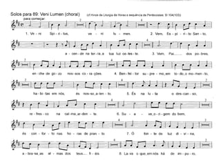 Solos para 89: Veni Lumen (choral) (cf.Hinos da Liturgia da Horas e sequência de Pentecostes; 81104(103))
~ para começar: 2 4
~ # (~ J
1. Ve - ni Spi - ri - tus, ve - ni lu - men. 2. Vem, Es - pí - ri - to San - to,
a - cen-de na ter-ra~a tua luz ce-Ies-te. 3. Vem, Pai__ dos po-bres,
en-che de go-zo nos-sos co- ra-ções. 4. Ben - fei - tor su - pre - mo~em to - do~o mo- men - to,
ha - bi - tas em nós, és nos-so~a-Ien - to. 5. És na lu - ta o des-can - so,
2
re - fres - co na cal-ma~ar-den - te. 6. Su - a ve~o - ri - gem do bem,
2
és con - for - to nas ho - ras de pran - to. 7. Ó fon - te de luz di - vi - na,
a - bra-s8_as ai - mas dos teus- fi - éis. 8. La-va o que~em nós há de im - pu - ro,
 