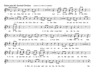 Solos para 90: Surrexit Christus (DanieI3; 81118(117); 8196(95))
1~para começar: 2~ ~(~jl=~ -::=1 ~_ -=~_---1:=ê
1. Vós os céus ben- di - zei o Se - nhor. Luz e_ tre-vas, ben- di - zei o Se-nhor.
~~~I 2 Ic:=_ ~_ê
2
2. O - bras do Se - nhor, ben - di - zei_ o Se - nhor.
-~ - ~
zei o Se- nhor. 3. O Se - nhor é por mim,
An -jos do Se - nhor, ben- di -
na - da te - mo.
Dai gra-ças ao Se- nhor~ pois_~
~- t:
hei - de vi - ver p'ra_a - nun - ci - ar as o - bras do Se - nhor.
~2~
5. A - bri as por-tas da jus - ti - ça e_en - tra - rei, pa - ra dar gra - ças ao Se- nhor.
~ 't,===_ =_
6. Ben - di - to~o que vem em no - me do Se - nhor.
~
Da
 