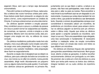 esperam Deus, sem que o tempo seja demasiado
cronometrado.
Para abrir portas à confiança em Deus, nada subs-
titui a beleza das vozes humanas unidas pelo canto ..
Essa beleza pode fazer pressentir «a alegria do céu
sobre a terra», como experimentaram os cristãos do
Oriente. E começa a desenvolver-se uma vida interior.
Os cânticos apoiam também a oração pessoal.
Eles constróem pouco a pouco a unidade da pessoa
em Deus e podem tornar-se subjacentes ao trabalho,
às conversas, ao repouso, unindo a oração e a vida
quotidiana. Mesmo sem nos darmos conta, eles pro-
longam uma oração em nós, no silêncio do nosso
coração.
Os cânticos meditativos publicados neste livro são
simples, mas a sua utilização numa oração comunitá-
ria exige uma certa preparação. Para que a oração
conserve o seu carácter meditativo, esta preparação
deve fazer-se separadamente.
Durante a oração não é desejável que se dirijam os
cânticos, para que a atenção de todos se concentre na
cruz, nos ícones ou no altar (no entanto, numa grande
assembleia, dirigir muito discretamente um pequeno
coro ou alguns instrumentos pode ajudar). O animador
dos cânticos coloca-se geralmente na primeira fila,
10
juntamente com os que lêem o salmo, a leitura e as
preces, não face aos participantes, mas virado como
eles para o altar ou para os ícones. Para encontrar a
nota inicial é aconselhável usar-se um diapasão ou um
instrumento. A pessoa que entoa deve também ter em
conta o ritmo, que pode ter tendência a ser demasiado
lento. Quando o número de participantes começa a ser
considerável é necessário utilizar um microfone, de
preferência um microfone móvel, para entoar e termi-
nar os cânticos (alguém os termina com um «Amem>
sobre a última nota). Aquele que entoa os cânticos
pode apoiar o conjunto cantando ao microfone, sem
impor a sua voz. Para uma assembleia mais alargada,
uma boa sonorização é fundamental. É necessário
verificar a instalação antes da oração comunitária
começar e fazer um ensaio das vozes com todos os
que utilizem um microfone.
Os cânticos em diversas línguas são apropriados
para grandes assembleias internacionais. Num grupo
local, aberto a todas as gerações, é melhor escolher
exclusivamente cânticos em português ou em latim.
Se possível, dar a cada um o livro de cânticos ou uma
folha que tenha pelo menos os textos dos cânticos.
Integrar também um ou outro cântico do repertório
local.
 
