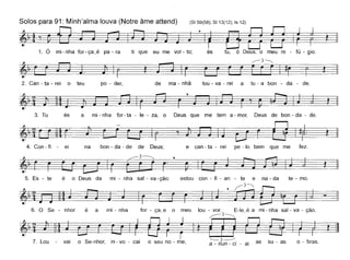 Solos para 91: Minh'alma louva (Notre âme attend) (SI 59(58); SI 13(12); Is 12)
~,t, T11. o mi - nha for - ça~é pa - ra ti que eu me vol - to; és tu, ó Deus, o meu re - fú - gio.
~3~
~" ~r ~ ' ~2. Can - ta - rei o teu po - der, de ma - nhã lou - va - rei a tu - a bon - da - de.
3. Tu és a mi - nha for-ta - le - za, o Deus que me tem a - mor, Deus de bon - da - de.
4. Con - fi - ei na bon - da - de de Deus; e can - ta - rei pe - lo bem que me fez.
r" ' ~
5. Es - te é o Deus da mi - nha sal - va-ção: estou con - fi - an - te e na - da te - mo.
~'t~-§=f=-~~j - I
6. O Se - nhar é a mi - nha far - ça_e o meu lou - var. E-Ie_é a mi - nha sal - va - ção.
~'I ~]~r=n l~7 L . S h" '---3~ b. ou vai o e-n or, In - vo - cal o seu no - me, a _ nun _ ci _ ai as su - as o - raso
 