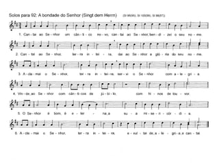 Solos para 92: A bondade do Senhor (Singt dem Herrn) (8196(95); 81100(99); 8198(97))
1. Can - tai ao Se - nhor um cân - ti - co no - vo, can - tai ao Se - nhor, ben - di - zei o seu no - me.
2. Can - tai ao Se - nhor, ter - ra in - tei ra, dai ao Se - nhor a gló - ria do seu no - me.
~~~~" r" I~
3. A - ela - mai o Se - nhor, ter - ra in - tei - ra, ser - vi o Se - nhor com a - le - gri - a.
~~~j - ~1: I
4. Vin - de~ao Se - nhor com cân - ti-cos de jú - bi - lo, com hi - nos de lou - vor.
6. A - ela - mai o Se - nhor, ter - ra in - tei - ra, e - xul - tai de~a - le - gri - a~e can - taL
 