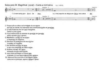 MagnUicat
j n ~I~~
Solos para 94: Magnificat (coral) - Canta a minh'alma
~ 3 ~ Magnificat 2
~~ I~~' f). t ~. 1. A minh'alma glori - flca o Se - nhor
(Lc 1, 46-55)
e~o meu espírito se alegra em Deus, meu salva dor.
~ 3 Magnificat 2~ 1--1 ~ U n •• ~ t II I ~
2. Porque pôs os olhos na humildade da sua serva:
de hoje em diante me chamarão bem-aventurada illdas as geracões.
3. O Todo-Poderoso fez em mim marayjlhas
Santo é º seu nome.
4. A sua misericórdia se estende de gera~ em gera~
sobre aqueles 9..l,lli o ~mem.
5. Manifestou o poder do seu braço
e dispersou os soberbos.
6. Derrubou os podeIQsos de seus tronos
e exaltou os humildes.
7. Aos famintos encheu de bens
e aos ricos despediu de mãos va~as.
8. Acolheu a Israª" seu servo,
lembrado da sua misericórdia,
9. como tinha prometido a nossos pais,
a Abraão e à sua descendência para sempre.
10. Glória ao Pai e ao Filho e ao EsQ..[ritoSanto,
como era no princípio, agora e sempre. 6men.
?:l
Magnfficat
~
 