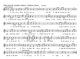 à gló-ria do seu no - me.can- tai
(SI 66(65))Solos para 95: Jubilate, Alleluia - Aclamai a Deus
~para começar: 2~ (~ ~ I I I ~ .
1. A - ela - mai a Deus ter- rajn - tei - ra,
2
~~,~~--,~2. A ter-rajn-tei-rate~a-do-ra~ece-'Ie-bra; en-to-a hi-nos, en-to-a hi-nosao teu no-me.
_-I-t~3. Vin - de con-tem - piar as 0- bras de Deus, a- dmi- rà-vel na su - a_ac -
a - tra-ves-sa - ram oção pe-Ios ho-mens. 4. Deus con-ver-teu o marem ter-ra tir - me:
~~
. rio a pé en-xu - to. 5. Po - vos ben-di - zei ao nos - so Deu=s=,====" ta-zei res-so - ar os
~121
seus lou- vo- res. 6. Foi e - le quem sal - vou a nos-sa vi - da e não dei-xou que nos-sos
~
pésva-ci-Ias-sem. 7. A - le-Iu-ia, a - le - lu - ia! A - men, a men.
 