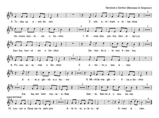 6. To - das as a - ves do céu
4
Bendizeio Senhor (Bénissezle Seigneur)
2
~t§
E vós a - ni - mais e re - ba- nhos
2
§
Ho- mens ben - di - zei o Se - nhor. 7. AI - mas dos jus - tos, ben - di - zei (-o)
t I - ~
San-tos, ben - di - zei o Se - nhor Da mar - te~e - le nos li - ber - tou.
4
§
8. Po- vos ac - la - mai o Se - nhar É e- ter - no~o seu a mor
9. Mi- nh'al- ma glo - ri - fi - ca~o Se - nhor
2 4
~~t=l-t-§
Ele fez em mim ma - ra - vi -lhas San - to, San-to~é o seu no- me.
paraterminar: 2 4
~~~ J
10. Lou-vor a Deus pa-ra sem-pre. A - le-Iu - ia, a-Ie-Iu - ia! A-men A men.
 