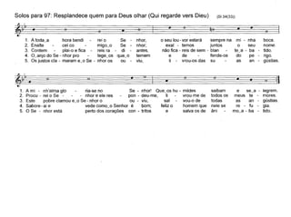Solos para 97: Resplandece quem para Deus olhar (Qui regarde vers Dieu) (SI 34(33))
A toda~a hora bendirei oSenhor,o seu lou - vor estarásempre nami - nhaboca.ceico-migo~oSe-nhor; exal - temosjuntososeunome. plai-o e ficareis radi-antes, não fica - reis de sem - blante~a - batido. tege~osque~otemem ede fende-osdope
-rigo. ou-viu, li-vrou-os dassuasan-gústias.
~
1.
2.
3.
4.
5.
6 6 :iI 6 • 6 :iI •
I•:iI
e se~a - legrem.
meus te - mores.
as an - gústias.
re - fu - gia.
mo~a - ba - tido.
6
saibam
todos os
todas
nele se
âni
6
:iI
•
~
1. A mi - nh'alma glo ria-se no Se - nhor! Que~os hu - mildes
2. Procu - rei o Se - - nhor e ele res pon - deu-me, li vrou-me de
3. Este pobre clamou e~o Se - nhor o ou - viu, sal vou-o de
4. Sabore - ai e vede como~o Senhor é bom; feliz o homem que
5. O Se - nhor está perto dos corações con - tritos e salva os de
 