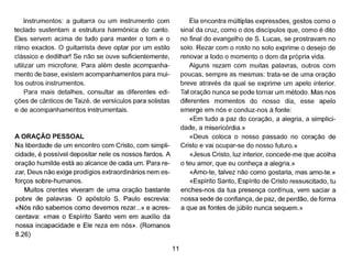 Instrumentos: a guitarra ou um instrumento com
teclado sustentam a estrutura harmónica do canto.
Eles servem acima de tudo para manter o tom e o
ritmo exactos. O guitarrista deve optar por um estilo
clássico e dedilhar! Se não se ouve suficientemente,
utilizar um microfone. Para além deste acompanha-
mento de base, existem acompanhamentos para mui-
tos outros instrumentos.
Para mais detalhes, consultar as diferentes edi-
ções de cânticos de Taizé, de versículos para solistas
e de acompanhamentos instrumentais.
A ORAÇÃO PESSOAL
Na liberdade de um encontro com Cristo, com simpli-
cidade, é possível depositar nele os nossos fardos. A
oração humilde está ao alcance de cada um. Para re-
zar, Deus não exige prodígios extraordinários nem es-
forços sobre-humanos.
Muitos crentes viveram de uma oração bastante
pobre de palavras. O apóstolo S. Paulo escrevia:
«Nós não sabemos como devemos rezar...» e acres-
centava: «mas o Espírito Santo vem em auxílio da
nossa incapacidade e Ele reza em nós». (Romanos
8.26)
11
Ela encontra múltiplas expressões, gestos como o
sinal da cruz, como o dos discípulos que, como é dito
no final do evangelho de S. Lucas, se prostravam no
solo. Rezar com o rosto no solo exprime o desejo de
renovar a todo o momento o dom da própria vida.
Alguns rezam com muitas palavras, outros com
poucas, sempre as mesmas: trata-se de uma oração
breve através da qual se exprime um apelo interior.
Tal oração nunca se pode tornar um método. Mas nos
diferentes momentos do nosso dia, esse apelo
emerge em nós e conduz-nos à fonte:
«Em tudo a paz do coração, a alegria, a simplici-
dade, a misericórdia.»
«Deus coloca o nosso passado no coração de
Cristo e vai ocupar-se do nosso futuro.»
«Jesus Cristo, luz interior, concede-me que acolha
o teu amor, que eu conheça a alegria.»
«Amo-te, talvez não como gostaria, mas amo-te.»
«Espírito Santo, Espírito de Cristo ressuscitado, tu
enches-nos da tua presença contínua, vem saciar a
nossa sede de confiança, de paz, de perdão, de forma
a que as fontes de júbilo nunca sequem.»
 