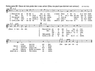 (81103(102))
,
--4D2I
Solos para 99: Deus só nos pode dar o seu amor (Dieu ne peut que donner son amour)
~I(~,oJ o i. lO"! " o O!. I ' -i " 'o o) i •
1. Deus só nos po de dar o seu a - mor, o nosso Deus é ter - nu ra~e bon - dade,
2, Ben - diz, ó mi - nh'al - ma_o Se - nhor, e to - do~o meu ser, seu san - to nome.
3. Ele que per - doa todos os teus pe - cados e cura_as tuas en - ter - mi - dades.
4, °Se - nhor é ele - mente_e com-pas - sivo, paci - ente_e cheio de bon - dade.
5. Como_a dis - tân - cia da ter ra aos céus, assim é gran - de_a sua mi se - ri - córdia.
Deus só nos podedaro seua - mor,
Ben - diz,
ómi - nh'al - ma_oSe - nhor,
Sal
-va damorte_atu - avida,
Não guarda
res-sen - ti men- - ---to,
Como_o_Ori - en
tedis - tado_O - ci - dente,
~I _ [IDo=J~==_ -====_-====_-=::~"1 (.)
(Deus é bon - da - de) 1,
2.
3.
4.
5,
I • ~ e
~I , ~J :. i. o!" ~I - f
é ele que nos per - doa. (Ele que per - do - a)
não es - queças seus be ne ticios.
co - roa-te de graça_e de bon - dade.
não nos trata se gundo_os nossos pe cados,
assim ele_a tasta de nós nossos pe cados.
 