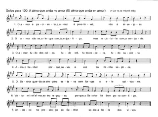 Solos para 100: A alma que anda no amor (EI alma que anda en amor) (1 Cor 13; 81116(114-115))
é pres - tá - vel, não é in - ve - jo - soo
2. O a - mor não se~a - le - gra com~ajn -jus - ti - ça, mas re - ju - bi - la com_a ver - da - de.
3. O~a - mor tu - do des- cul - pa, tu - do crê, tu-do_es - pe - ra, tu - do su - por - ta.
4. A - mo~o Se - nhor por - que~ou - viu a voz da mi - nha sú - pli - ca.
5. O Se - nhor guar-da~os sim - pies: es - ta - va sem for - ças e e - le sal - vou - me.
• ~ r-3~
~#-"1 ~ ~
6. Vol - ta mi - nh'al- ma~ao teu re - pau - so, por-que_o Se - nhor foi bom pa - ra con - ti - go.
4"'_ ! ~r==~ ~ ~7. An - da - rei na pre - sen - ça do Se - nhor so - bre~a ter - ra dos vi - vos.
 