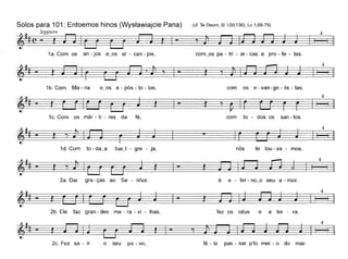 (d. Te Deum; 81135(136); Lc 1,68-79)
com~os pa - tri - ar - cas e pro - fe - tas.
Solos para 101: Entoemos hinos (Wysfawiajcie Pana)
~' l'ggi~#(~- ~ - '1~
1a. Com os an - jos e~os ar - can - jos,
)'11- ~'1~
4
4
§
1b. Com Ma - ria e~os a - pós - to - los,
1c. Com os már - ti - res da fé,
com os e - van-ge - lis - tas.
~
com to - dos os san - tos.
4
§
4
1d. Com to - da~a tuaJ - gre - ja,
2a. Dai gra - ças ao Se - nhor,
nós te lou - va - mos.
é e - ter- no~o seu a - mar.
4
§
2b. Ele faz gran - des ma - ra - vi - lhas, fez os céus e a ter - ra.
4
~ :t
4
2c. Fez sa - ir o seu po - vo, fê - lo pas - sar p'lo mei - o do mar.
 
